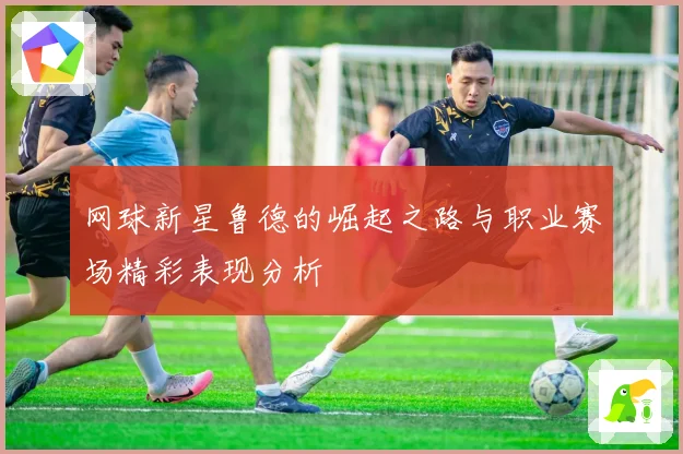 网球新星鲁德的崛起之路与职业赛场精彩表现分析
