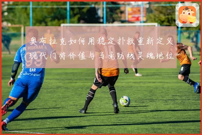 奥布拉克如何用稳定扑救重新定义现代门将价值与马竞防线灵魂地位