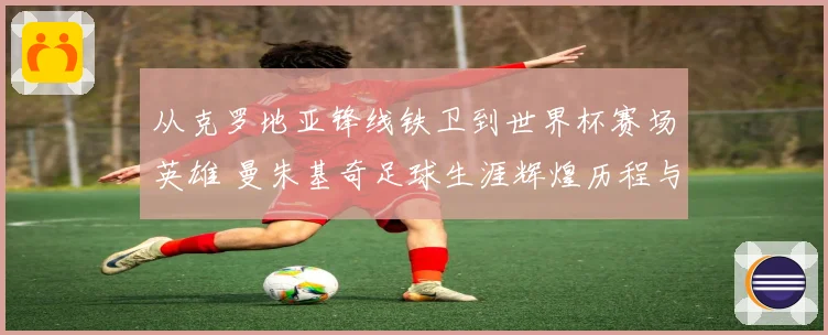 从克罗地亚锋线铁卫到世界杯赛场英雄 曼朱基奇足球生涯辉煌历程与经典瞬间全景回顾