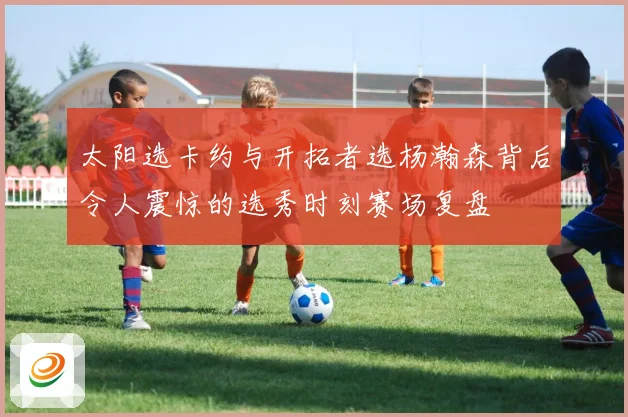 太阳选卡约与开拓者选杨瀚森背后令人震惊的选秀时刻赛场复盘