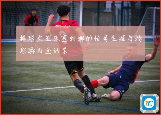 排球女王朱塞利娜的传奇生涯与精彩瞬间全记录
