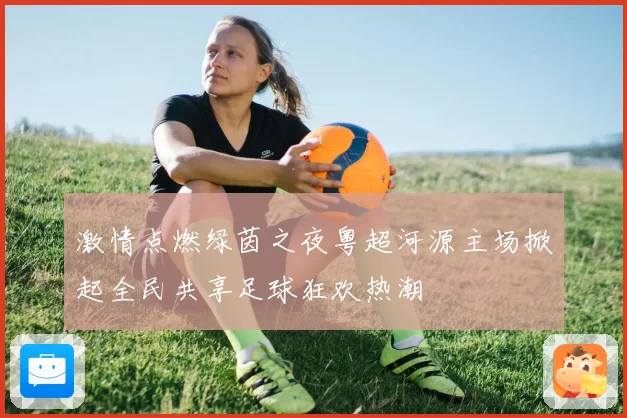 激情点燃绿茵之夜粤超河源主场掀起全民共享足球狂欢热潮