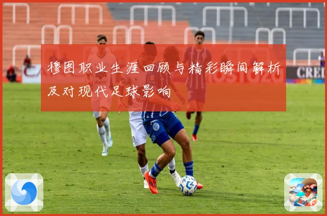 穆图职业生涯回顾与精彩瞬间解析及对现代足球影响
