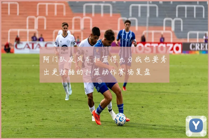 阿门队友风车扣篮得九分我也要秀出更炫酷的扣篮动作赛场复盘
