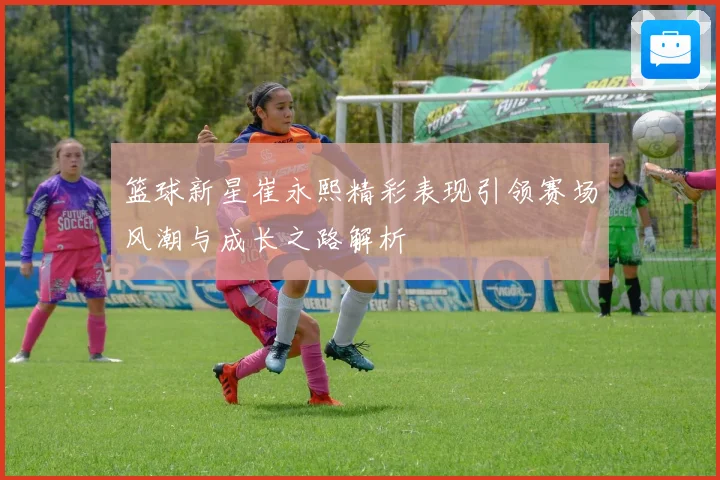 篮球新星崔永熙精彩表现引领赛场风潮与成长之路解析