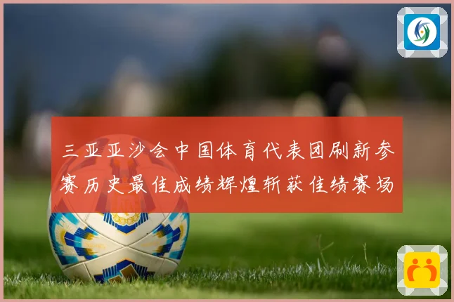 三亚亚沙会中国体育代表团刷新参赛历史最佳成绩辉煌斩获佳绩赛场复盘