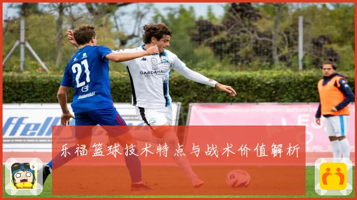 乐福篮球技术特点与战术价值解析
