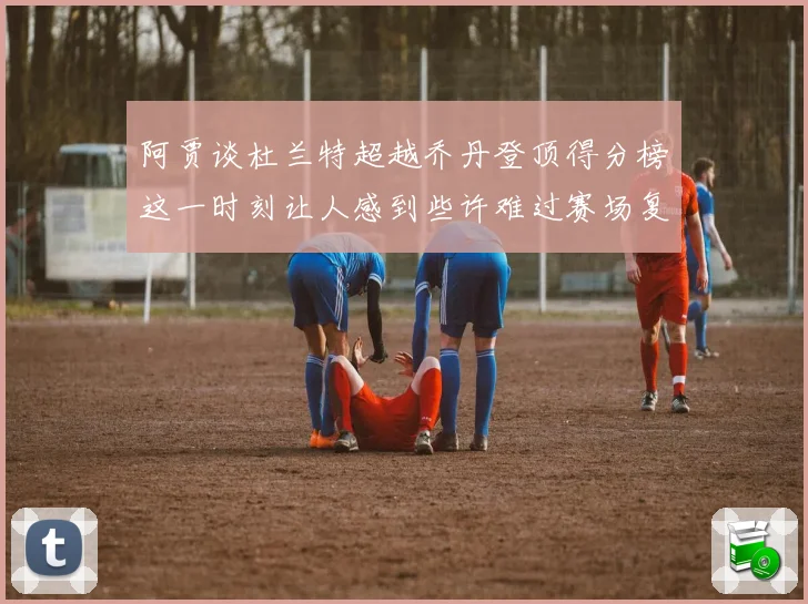 阿贾谈杜兰特超越乔丹登顶得分榜这一时刻让人感到些许难过赛场复盘