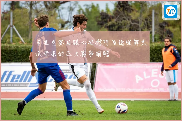 卡里克赛后暖心安慰阿马德缓解失误带来的压力赛事前瞻
