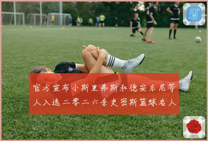 官方宣布小斯里弗斯和德安东尼等人入选二零二六奈史密斯篮球名人赛场复盘