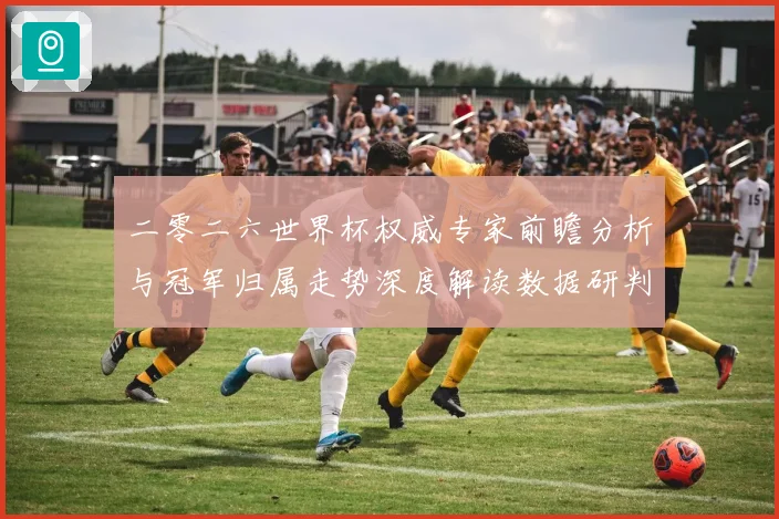 二零二六世界杯权威专家前瞻分析与冠军归属走势深度解读数据研判