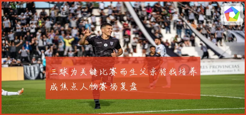 三球为关键比赛而生父亲将我培养成焦点人物赛场复盘
