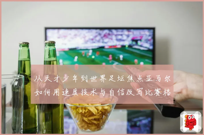 从天才少年到世界足坛焦点亚马尔如何用速度技术与自信改写比赛格局