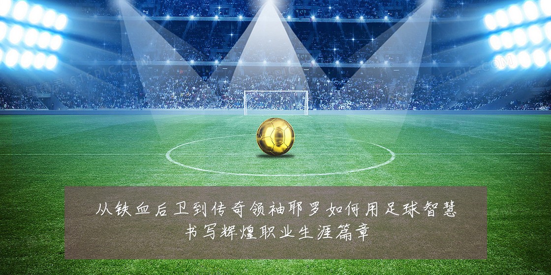 从铁血后卫到传奇领袖耶罗如何用足球智慧书写辉煌职业生涯篇章