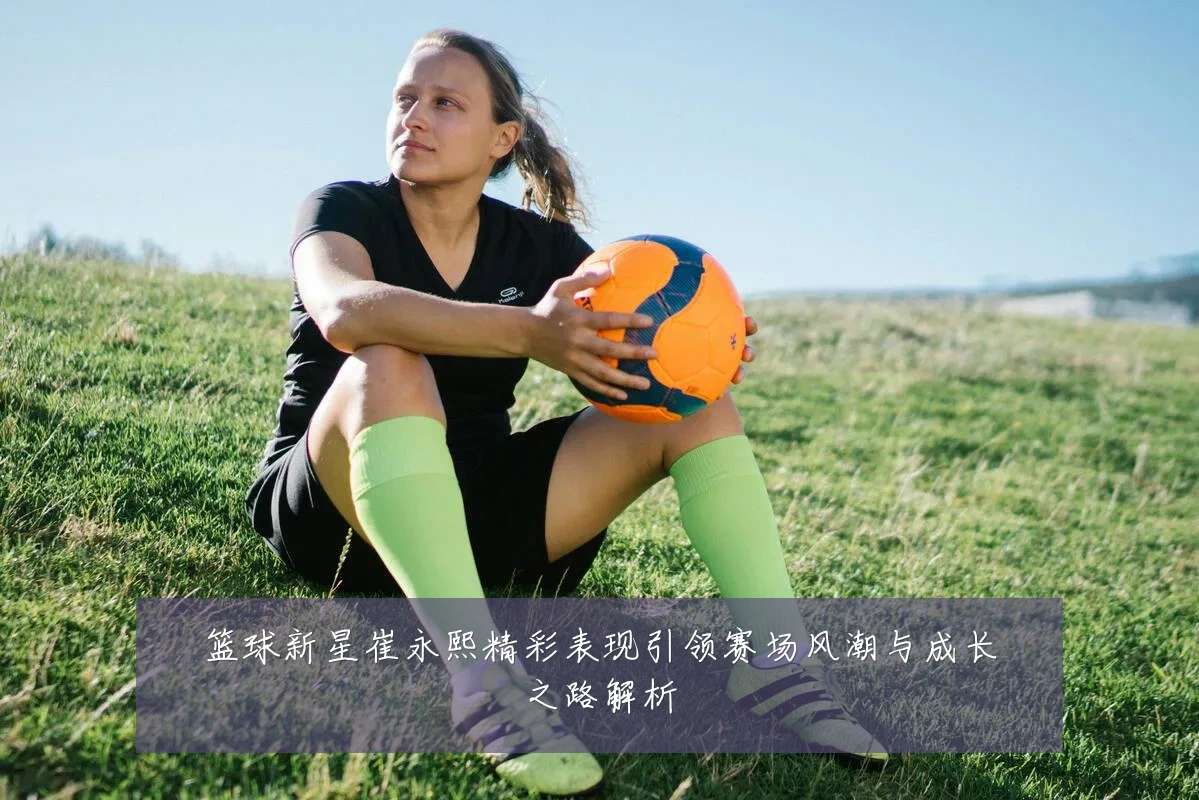 篮球新星崔永熙精彩表现引领赛场风潮与成长之路解析