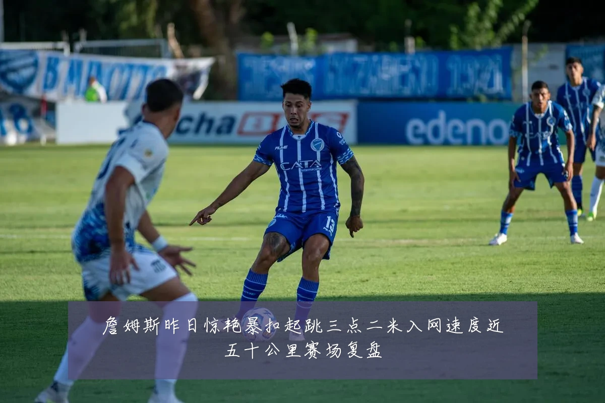 詹姆斯昨日惊艳暴扣起跳三点二米入网速度近五十公里赛场复盘