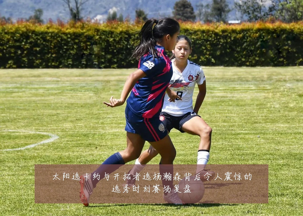 太阳选卡约与开拓者选杨瀚森背后令人震惊的选秀时刻赛场复盘