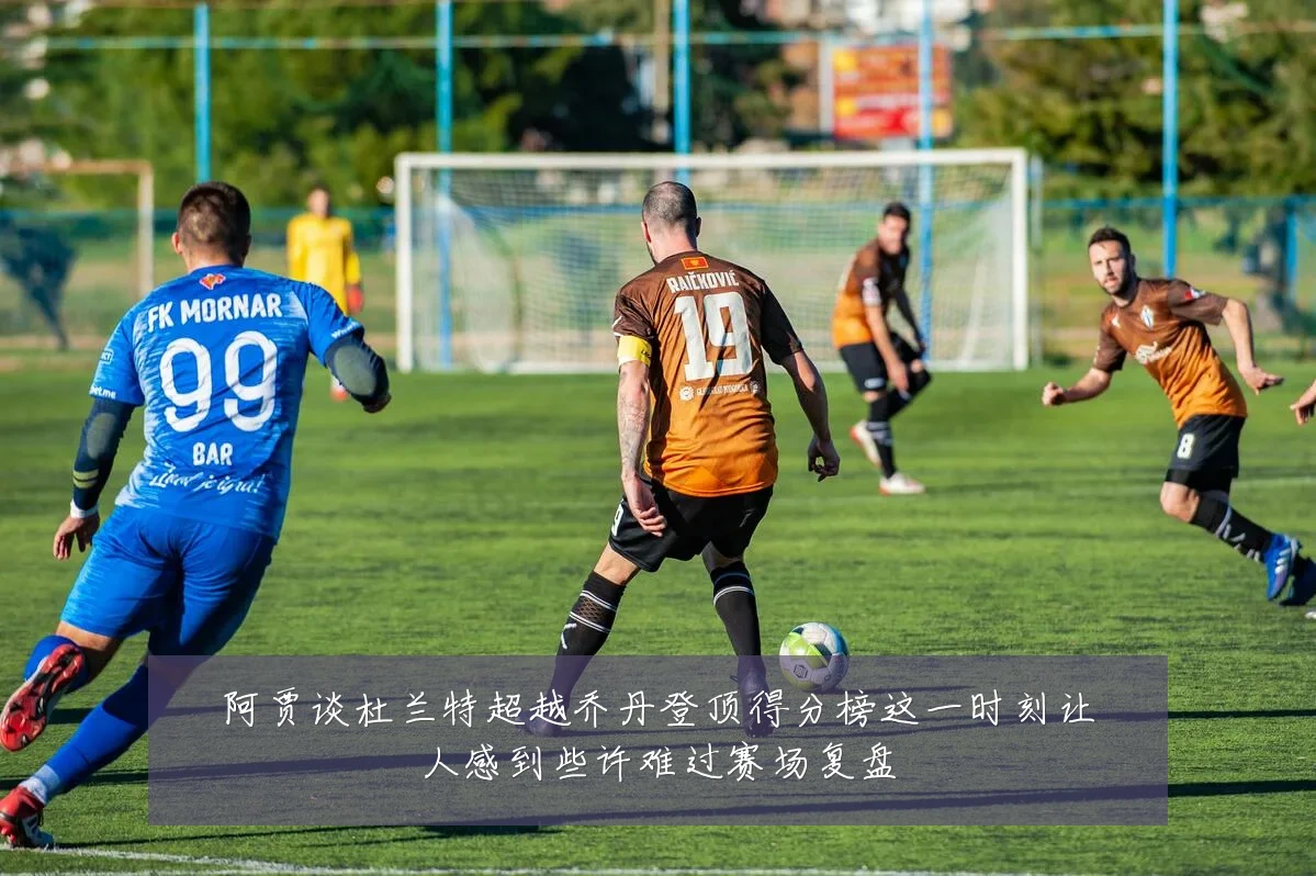 阿贾谈杜兰特超越乔丹登顶得分榜这一时刻让人感到些许难过赛场复盘